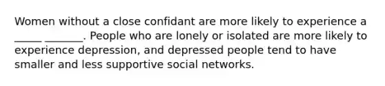 Women without a close confidant are more likely to experience a _____ _______. People who are lonely or isolated are more likely to experience depression, and depressed people tend to have smaller and less supportive social networks.