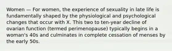 Women — For women, the experience of sexuality in late life is fundamentally shaped by the physiological and psychological changes that occur with X. This two to ten-year decline of ovarian function (termed perimenopause) typically begins in a woman's 40s and culminates in complete cessation of menses by the early 50s.