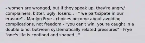 - women are wronged, but if they speak up, they're angry/ complainers, bitter, ugly, losers... - " we participate in our erasure" - Marilyn Frye - choices become about avoiding complications, not freedom - "you can't win. you're caught in a double bind, between systematically related pressures" - Frye "one's life is confined and shaped..."