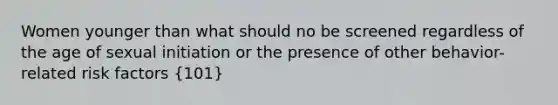 Women younger than what should no be screened regardless of the age of sexual initiation or the presence of other behavior-related risk factors (101)