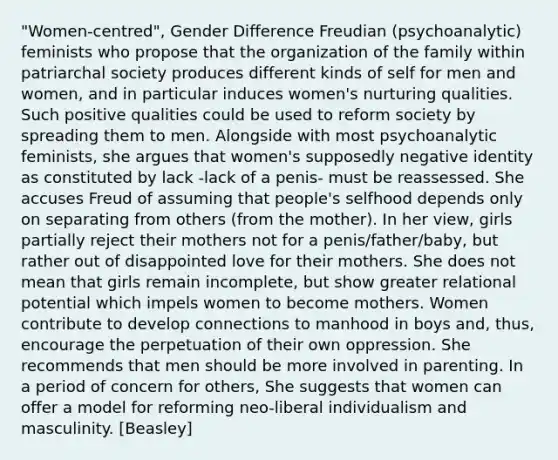 "Women-centred", Gender Difference Freudian (psychoanalytic) feminists who propose that the organization of the family within patriarchal society produces different kinds of self for men and women, and in particular induces women's nurturing qualities. Such positive qualities could be used to reform society by spreading them to men. Alongside with most psychoanalytic feminists, she argues that women's supposedly negative identity as constituted by lack -lack of a penis- must be reassessed. She accuses Freud of assuming that people's selfhood depends only on separating from others (from the mother). In her view, girls partially reject their mothers not for a penis/father/baby, but rather out of disappointed love for their mothers. She does not mean that girls remain incomplete, but show greater relational potential which impels women to become mothers. Women contribute to develop connections to manhood in boys and, thus, encourage the perpetuation of their own oppression. She recommends that men should be more involved in parenting. In a period of concern for others, She suggests that women can offer a model for reforming neo-liberal individualism and masculinity. [Beasley]