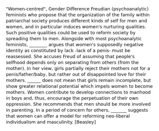 "Women-centred", Gender Difference Freudian (psychoanalytic) feminists who propose that the organization of the family within patriarchal society produces different kinds of self for men and women, and in particular induces women's nurturing qualities. Such positive qualities could be used to reform society by spreading them to men. Alongside with most psychoanalytic feminists, ________ argues that women's supposedly negative identity as constituted by lack -lack of a penis- must be reassessed. She accuses Freud of assuming that people's selfhood depends only on separating from others (from the mother). In her view, girls partially reject their mothers not for a penis/father/baby, but rather out of disappointed love for their mothers. ______ does not mean that girls remain incomplete, but show greater relational potential which impels women to become mothers. Women contribute to develop connections to manhood in boys and, thus, encourage the perpetuation of their own oppression. She recommends that men should be more involved in parenting. In a period of concern for others, _______ suggests that women can offer a model for reforming neo-liberal individualism and masculinity. [Beasley]