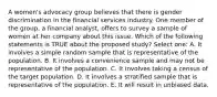 A women's advocacy group believes that there is gender discrimination in the financial services industry. One member of the group, a financial analyst, offers to survey a sample of women at her company about this issue. Which of the following statements is TRUE about the proposed study? Select one: A. It involves a simple random sample that is representative of the population. B. It involves a convenience sample and may not be representative of the population. C. It involves taking a census of the target population. D. It involves a stratified sample that is representative of the population. E. It will result in unbiased data.