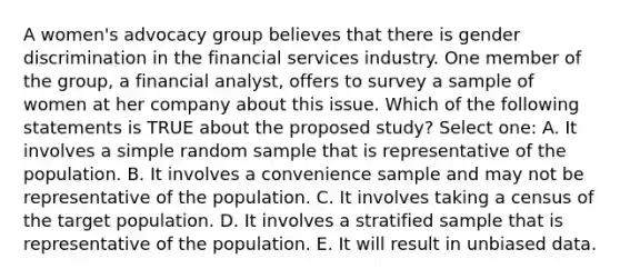 A women's advocacy group believes that there is gender discrimination in the financial services industry. One member of the group, a financial analyst, offers to survey a sample of women at her company about this issue. Which of the following statements is TRUE about the proposed study? Select one: A. It involves a simple random sample that is representative of the population. B. It involves a convenience sample and may not be representative of the population. C. It involves taking a census of the target population. D. It involves a stratified sample that is representative of the population. E. It will result in unbiased data.