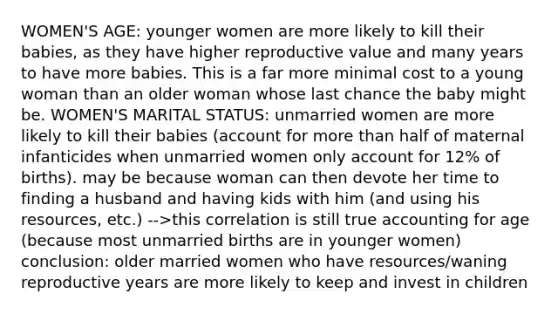 WOMEN'S AGE: younger women are more likely to kill their babies, as they have higher reproductive value and many years to have more babies. This is a far more minimal cost to a young woman than an older woman whose last chance the baby might be. WOMEN'S MARITAL STATUS: unmarried women are more likely to kill their babies (account for more than half of maternal infanticides when unmarried women only account for 12% of births). may be because woman can then devote her time to finding a husband and having kids with him (and using his resources, etc.) -->this correlation is still true accounting for age (because most unmarried births are in younger women) conclusion: older married women who have resources/waning reproductive years are more likely to keep and invest in children