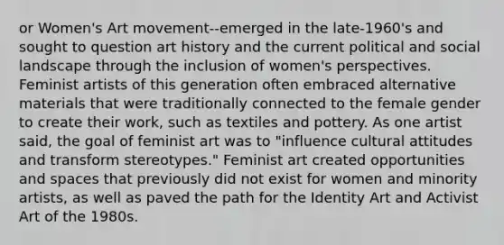 or Women's Art movement--emerged in the late-1960's and sought to question art history and the current political and social landscape through the inclusion of women's perspectives. Feminist artists of this generation often embraced alternative materials that were traditionally connected to the female gender to create their work, such as textiles and pottery. As one artist said, the goal of feminist art was to "influence cultural attitudes and transform stereotypes." Feminist art created opportunities and spaces that previously did not exist for women and minority artists, as well as paved the path for the Identity Art and Activist Art of the 1980s.