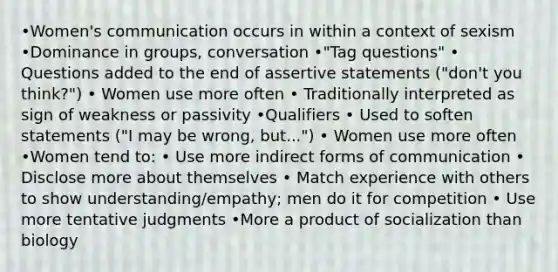 •Women's communication occurs in within a context of sexism •Dominance in groups, conversation •"Tag questions" • Questions added to the end of assertive statements ("don't you think?") • Women use more often • Traditionally interpreted as sign of weakness or passivity •Qualifiers • Used to soften statements ("I may be wrong, but...") • Women use more often •Women tend to: • Use more indirect forms of communication • Disclose more about themselves • Match experience with others to show understanding/empathy; men do it for competition • Use more tentative judgments •More a product of socialization than biology