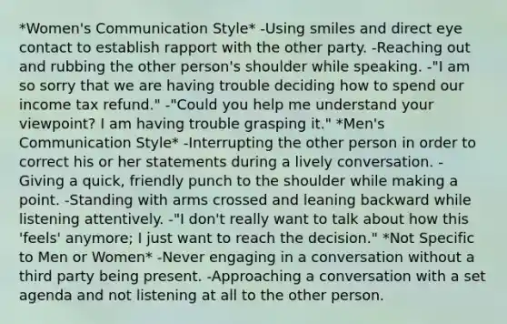 *Women's Communication Style* -Using smiles and direct eye contact to establish rapport with the other party. -Reaching out and rubbing the other person's shoulder while speaking. -"I am so sorry that we are having trouble deciding how to spend our income tax refund." -"Could you help me understand your viewpoint? I am having trouble grasping it." *Men's Communication Style* -Interrupting the other person in order to correct his or her statements during a lively conversation. -Giving a quick, friendly punch to the shoulder while making a point. -Standing with arms crossed and leaning backward while listening attentively. -"I don't really want to talk about how this 'feels' anymore; I just want to reach the decision." *Not Specific to Men or Women* -Never engaging in a conversation without a third party being present. -Approaching a conversation with a set agenda and not listening at all to the other person.