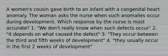 A women's cousin gave birth to an infant with a congenital heart anomaly. The woman asks the nurse when such anomalies occur during development. Which response by the nurse is most accurate? 1. "We don't really know when such defects occur" 2. "it depends on what caused the defect" 3. "They occur between the third and fifth weeks of development" 4. "they usually occur in the first 2 weeks of development"