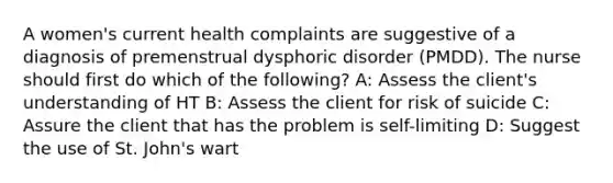 A women's current health complaints are suggestive of a diagnosis of premenstrual dysphoric disorder (PMDD). The nurse should first do which of the following? A: Assess the client's understanding of HT B: Assess the client for risk of suicide C: Assure the client that has the problem is self-limiting D: Suggest the use of St. John's wart