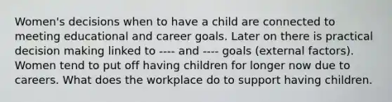 Women's decisions when to have a child are connected to meeting educational and career goals. Later on there is practical <a href='https://www.questionai.com/knowledge/kuI1pP196d-decision-making' class='anchor-knowledge'>decision making</a> linked to ---- and ---- goals (external factors). Women tend to put off having children for longer now due to careers. What does the workplace do to support having children.