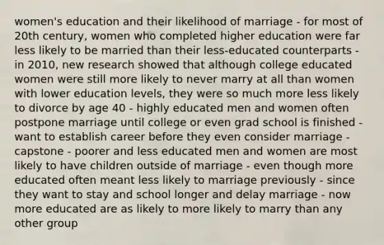 women's education and their likelihood of marriage - for most of 20th century, women who completed higher education were far less likely to be married than their less-educated counterparts - in 2010, new research showed that although college educated women were still more likely to never marry at all than women with lower education levels, they were so much more less likely to divorce by age 40 - highly educated men and women often postpone marriage until college or even grad school is finished - want to establish career before they even consider marriage - capstone - poorer and less educated men and women are most likely to have children outside of marriage - even though more educated often meant less likely to marriage previously - since they want to stay and school longer and delay marriage - now more educated are as likely to more likely to marry than any other group