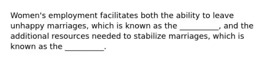 Women's employment facilitates both the ability to leave unhappy marriages, which is known as the __________, and the additional resources needed to stabilize marriages, which is known as the __________.