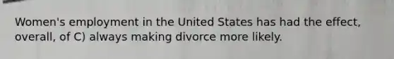 Women's employment in the United States has had the effect, overall, of C) always making divorce more likely.