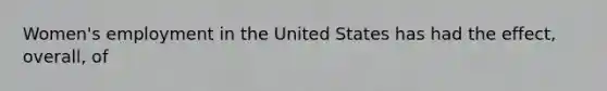 Women's employment in the United States has had the effect, overall, of