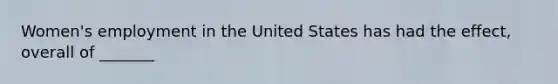Women's employment in the United States has had the effect, overall of _______
