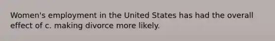 Women's employment in the United States has had the overall effect of c. making divorce more likely.