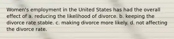 Women's employment in the United States has had the overall effect of a. reducing the likelihood of divorce. b. keeping the divorce rate stable. c. making divorce more likely. d. not affecting the divorce rate.