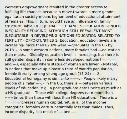 Women's empowerment resulted in the greater access to fulfilling life chances because a move towards a more gender egalitarian society means higher level of educational attainment of females. This, in turn, would have an influence on family structure. Table 10.3; p. 404 LIFE CHANCES EDUCATION GENDER INEQUALITY REDUCING, ALTHOUGH STILL PREVALENT MOST INEQUITABLE IN DEVELOPING NATIONS EDUCATION RELATED TO FERTILITY - OPPORTUNITIES 1- Education: education levels are increasing- <a href='https://www.questionai.com/knowledge/keWHlEPx42-more-than' class='anchor-knowledge'>more than</a> 87.6% were ---graduates in the US by 2013. - In some western nations, more females had ---education than males. - Globally education level is increasing, but there is still gender disparity in some less developed nations (---,---,---, and ---), especially where status of women are lower. - Notably, in nations that make up almost a third of world's population, female literacy among young age group (15-24) --- 2- Educational homogamy is similar to ===. - People likely marry people of similar ----. - In the US, there is ---between various levels of education, e.g., a post graduate earns twice as much as a HS graduate. - Those with college degrees earn more than ===times than those with <a href='https://www.questionai.com/knowledge/k7BtlYpAMX-less-than' class='anchor-knowledge'>less than</a> HS education. - There is a "====increases human capital. Yet, in all of the income categories, females earn substantially less than males. Thus, income disparity is a result of --- and ---.