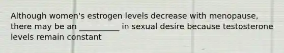 Although women's estrogen levels decrease with menopause, there may be an __________ in sexual desire because testosterone levels remain constant