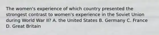 The women's experience of which country presented the strongest contrast to women's experience in the Soviet Union during World War II? A. the United States B. Germany C. France D. Great Britain