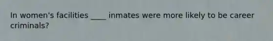 In women's facilities ____ inmates were more likely to be career criminals?