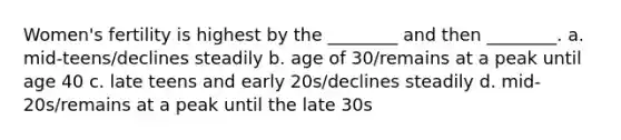 Women's fertility is highest by the ________ and then ________. a. mid-teens/declines steadily b. age of 30/remains at a peak until age 40 c. late teens and early 20s/declines steadily d. mid-20s/remains at a peak until the late 30s