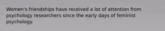 Women's friendships have received a lot of attention from psychology researchers since the early days of feminist psychology.