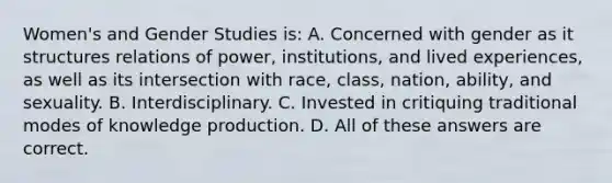 Women's and Gender Studies is: A. Concerned with gender as it structures relations of power, institutions, and lived experiences, as well as its intersection with race, class, nation, ability, and sexuality. B. Interdisciplinary. C. Invested in critiquing traditional modes of knowledge production. D. All of these answers are correct.