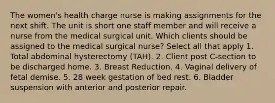 The women's health charge nurse is making assignments for the next shift. The unit is short one staff member and will receive a nurse from the medical surgical unit. Which clients should be assigned to the medical surgical nurse? Select all that apply 1. Total abdominal hysterectomy (TAH). 2. Client post C-section to be discharged home. 3. Breast Reduction. 4. Vaginal delivery of fetal demise. 5. 28 week gestation of bed rest. 6. Bladder suspension with anterior and posterior repair.