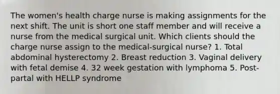 The women's health charge nurse is making assignments for the next shift. The unit is short one staff member and will receive a nurse from the medical surgical unit. Which clients should the charge nurse assign to the medical-surgical nurse? 1. Total abdominal hysterectomy 2. Breast reduction 3. Vaginal delivery with fetal demise 4. 32 week gestation with lymphoma 5. Post-partal with HELLP syndrome