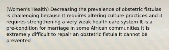 (Women's Health) Decreasing the prevalence of obstetric fistulas is challenging because It requires altering culture practices and it requires strengthening a very weak health care system It is a pre-condition for marriage in some African communities It is extremely difficult to repair an obstetric fistula It cannot be prevented