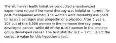 The Women's Health Initiative conducted a randomized experiment to see if hormone therapy was helpful or harmful for post-menopausal women. The women were randomly assigned to receive estrogen plus progestin or a placebo. After 5 years, 107 out of the 8,506 women in the hormone therapy group developed cancer, while 88 of the 8,102 women in the placebo group developed cancer. The test statistic is z = 1.03. Select the correct p-value for this hypothesis test.