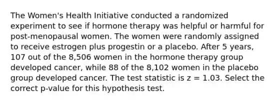 The Women's Health Initiative conducted a randomized experiment to see if hormone therapy was helpful or harmful for post-menopausal women. The women were randomly assigned to receive estrogen plus progestin or a placebo. After 5 years, 107 out of the 8,506 women in the hormone therapy group developed cancer, while 88 of the 8,102 women in the placebo group developed cancer. The test statistic is z = 1.03. Select the correct p-value for this hypothesis test.