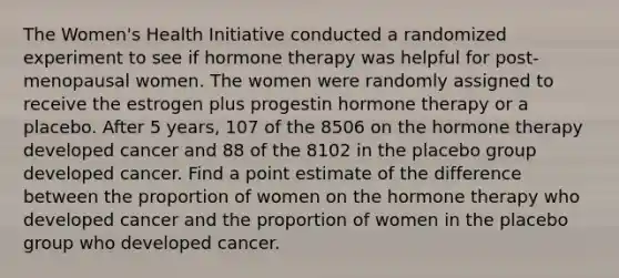 The Women's Health Initiative conducted a randomized experiment to see if hormone therapy was helpful for post-menopausal women. The women were randomly assigned to receive the estrogen plus progestin hormone therapy or a placebo. After 5 years, 107 of the 8506 on the hormone therapy developed cancer and 88 of the 8102 in the placebo group developed cancer. Find a point estimate of the difference between the proportion of women on the hormone therapy who developed cancer and the proportion of women in the placebo group who developed cancer.