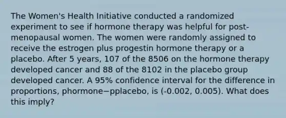 The Women's Health Initiative conducted a randomized experiment to see if hormone therapy was helpful for post-menopausal women. The women were randomly assigned to receive the estrogen plus progestin hormone therapy or a placebo. After 5 years, 107 of the 8506 on the hormone therapy developed cancer and 88 of the 8102 in the placebo group developed cancer. A 95% confidence interval for the difference in proportions, phormone−pplacebo, is (-0.002, 0.005). What does this imply?