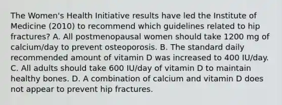 The Women's Health Initiative results have led the Institute of Medicine (2010) to recommend which guidelines related to hip fractures? A. All postmenopausal women should take 1200 mg of calcium/day to prevent osteoporosis. B. The standard daily recommended amount of vitamin D was increased to 400 IU/day. C. All adults should take 600 IU/day of vitamin D to maintain healthy bones. D. A combination of calcium and vitamin D does not appear to prevent hip fractures.