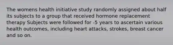 The womens health initiative study randomly assigned about half its subjects to a group that received hormone replacement therapy Subjects were followed for -5 years to ascertain various health outcomes, including heart attacks, strokes, breast cancer and so on.