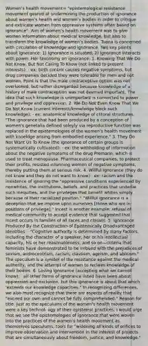 Women's health movement= "epistemological resistance movement geared at undermining the production of ignorance about women's health and women's bodies in order to critique and extricate women from oppressive systems often based on ignorance". Aim of women's health movement was to give women information about medical knowledge, but also to transform the knowledge of women's bodies. Tuana is concerned with circulation of knowledge and ignorance. Two key points about ignorance: 1) Ignorance is situated; 2) Ignorance interacts with power. Her taxonomy on ignorance: 1. Knowing That We Do Not Know, But Not Caring To Know (not linked to present interests): · ex: birth control causes negative symptoms, but drug companies decided they were tolerable for men and not women. Point is that the male contraceptive option was not overlooked, but rather disregarded because knowledge of a history of male contraception was not deemed important. The idea that such knowledge is unimportant is connected to power and privilege and oppression. 2. We Do Not Even Know That We Do Not Know (current interests/knowledge block such knowledge): · ex: anatomical knowledge of clitoral structures. "The ignorance that had been produced by a conception of women's genetalia defined soleyly via reproductive function was replaced in the epistemologies of the women's health movement with knoeldge arising from embodied experience." 3. They Do Not Want Us To Know (the ignorance of certain groups is systematically cultivated): · ex: the withholding of information about the negative symptoms of the drug Premarin, which is used to treat menopause. Pharmaceutical companies, to protect their profits, resisted informing women of negative symptoms, thereby putting them at serious risk. 4. Willful Ignorance (they do not know and they do not want to know) · ex: racism and the insistence of ignoring the "oppressive conditions experienced by nonwhites, the institutions, beliefs, and practices that underlie such inequities, and the privileges that benefit whites simply because of their racialized position." "Willful ignorance is a deception that we impose upon ourselves [those who are in positions of privilege]." Incest is another example: refusal of medical community to accept evidence that suggested that incest occurs in families of all races and classes. 5. Ignorance Produced By the Construction of Epistemically Disadvantaged Identities: · "Cognitive authority is determined by many factors, including the character of a speaker, her or his intellectual capacity, his or her reasonableness, and so on—criteria that feminists have demonstrated to be imbued with the prejudices of sexism, androcentrism, racism, classism, ageism, and ableism." The speculum is a symbol of the resistance against the medical authority, and the attempt of women to reclaim knowledge of their bodies. 6. Loving Ignorance (accepting what we cannot know): · all other forms of ignorance listed have been about oppression and exclusion, but this ignorance is about that which 'exceeds our knowledge capacities." In recognizing differences, we also must recognize that there are aspects of reality that "exceed our own and cannot be fully comprehended." Reason for title: Just as the speculums of the women's health movement were a key technol- ogy of their epistemic practices, I would urge that we see the epistemologies of ignorance that were woven into the practices of the women's health movement as themselves speculums, tools for "widening all kinds of orifices to improve observation and intervention in the interest of projects that are simultaneously about freedom, justice, and knowledge."