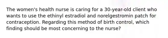 The women's health nurse is caring for a 30-year-old client who wants to use the ethinyl estradiol and norelgestromin patch for contraception. Regarding this method of birth control, which finding should be most concerning to the nurse?