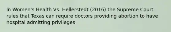 In Women's Health Vs. Hellerstedt (2016) the Supreme Court rules that Texas can require doctors providing abortion to have hospital admitting privileges