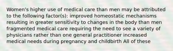 Women's higher use of medical care than men may be attributed to the following factor(s): improved homeostatic mechanisms resulting in greater sensitivity to changes in the body than men fragmented medical care requiring the need to see a variety of physicians rather than one general practitioner increased medical needs during pregnancy and childbirth All of these