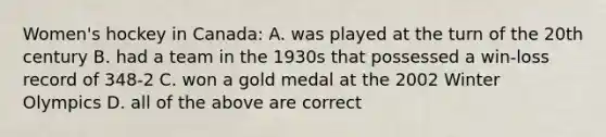 Women's hockey in Canada: A. was played at the turn of the 20th century B. had a team in the 1930s that possessed a win-loss record of 348-2 C. won a gold medal at the 2002 Winter Olympics D. all of the above are correct