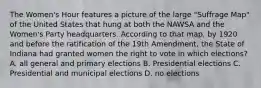 The Women's Hour features a picture of the large "Suffrage Map" of the United States that hung at both the NAWSA and the Women's Party headquarters. According to that map, by 1920 and before the ratification of the 19th Amendment, the State of Indiana had granted women the right to vote in which elections? A. all general and primary elections B. Presidential elections C. Presidential and municipal elections D. no elections