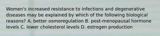 Women's increased resistance to infections and degenerative diseases may be explained by which of the following biological reasons? A. better osmoregulation B. post-menopausal hormone levels C. lower cholesterol levels D. estrogen production