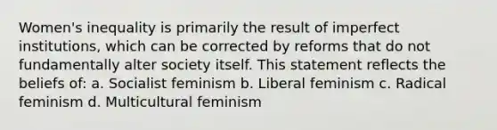 Women's inequality is primarily the result of imperfect institutions, which can be corrected by reforms that do not fundamentally alter society itself. This statement reflects the beliefs of: a. Socialist feminism b. Liberal feminism c. Radical feminism d. Multicultural feminism