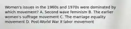 Women's issues in the 1960s and 1970s were dominated by which movement? A. Second wave feminism B. The earlier women's suffrage movement C. The marriage equality movement D. Post-World War II labor movement