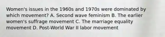 Women's issues in the 1960s and 1970s were dominated by which movement? A. Second wave feminism B. The earlier women's suffrage movement C. The marriage equality movement D. Post-World War II labor movement