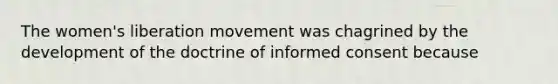 The women's liberation movement was chagrined by the development of the doctrine of informed consent because