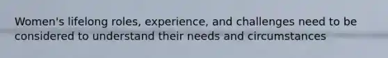 Women's lifelong roles, experience, and challenges need to be considered to understand their needs and circumstances